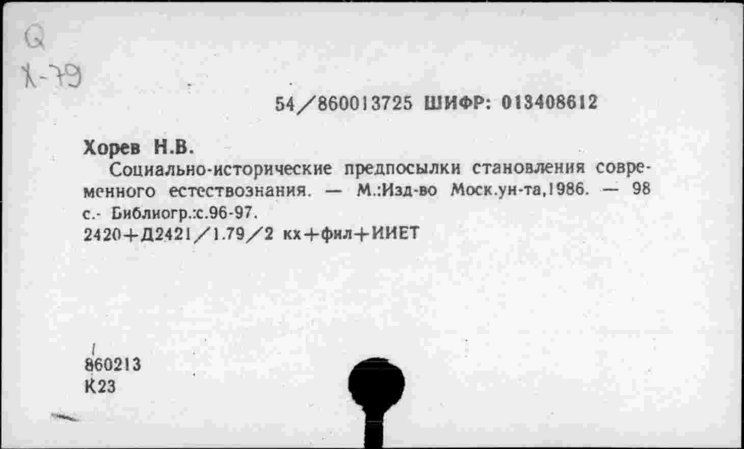 ﻿>3
54/8600)3725 ШИФР: 013408612
Хорев Н.В.
Социально-исторические предпосылки становления современного естествознания. — М.:Изд-во Моск.ун-та,1986. — 98 с.- Библиогр.:с.96-97.
2420 +Д2421/1.79/2 кх+фил+ИИЕТ
I
860213
К23